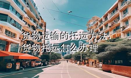 货物运输的托运方法,货物托运怎么办理
