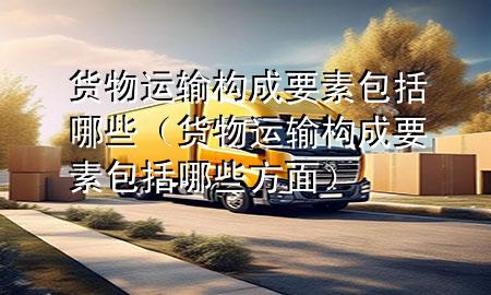 货物运输构成要素包括哪些（货物运输构成要素包括哪些方面）