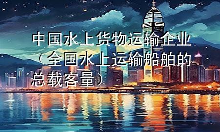 中国水上货物运输企业(全国水上运输船舶的总载客量)