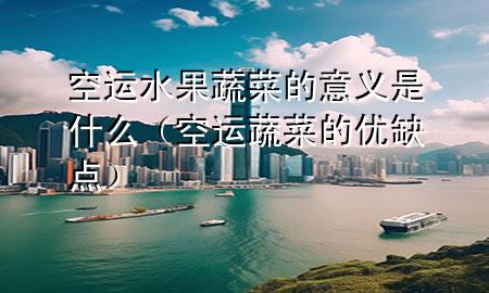 空运水果蔬菜的意义是什么(空运蔬菜的优缺点)