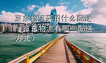 京东物流采用什么配送(京东物流有哪些配送方式)