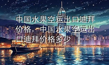 中国水果空运出口迪拜价格，中国水果空运出口迪拜价格多少