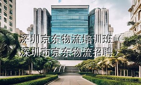 深圳京东物流培训班(深圳市京东物流招聘)