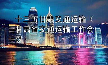十三五甘肃交通运输(甘肃省交通运输工作会议)