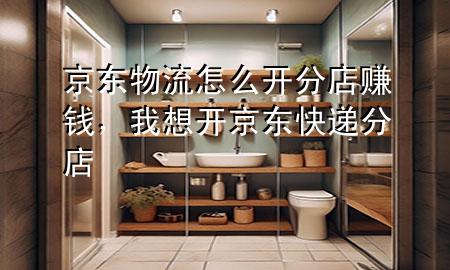 京东物流怎么开分店赚钱,我想开京东快递分店