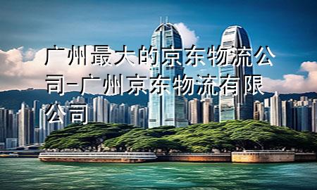 广州最大的京东物流公司-广州京东物流有限公司