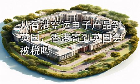 从香港空运电子产品到英国,香港寄到英国会被税吗