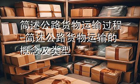 简述公路货物运输过程-简述公路货物运输的概念及类型