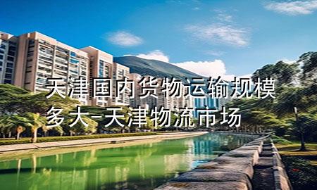 天津国内货物运输规模多大-天津物流市场