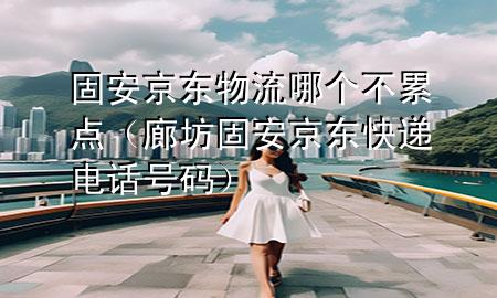 固安京东物流哪个不累点(廊坊固安京东快递电话号码)