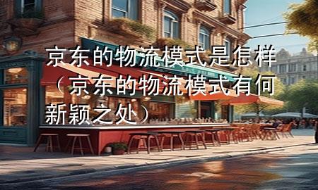 京东的物流模式是怎样(京东的物流模式有何新颖之处)