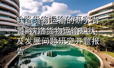 铁路货物运输的研究背景-铁路货物运输现状及发展问题研究开题报告