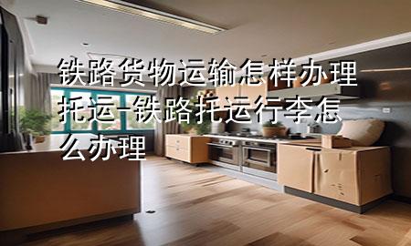 铁路货物运输怎样办理托运-铁路托运行李怎么办理