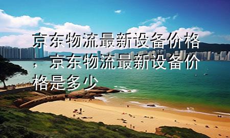 京东物流最新设备价格,京东物流最新设备价格是多少