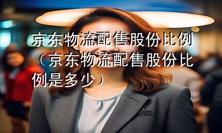 京东物流配售股份比例(京东物流配售股份比例是多少)