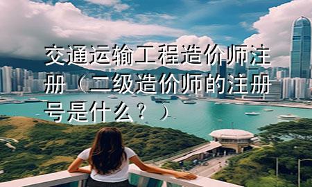 交通运输工程造价师注册（二级造价师的注册号是什么？）
