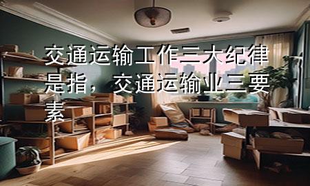 交通运输工作三大纪律是指,交通运输业三要素