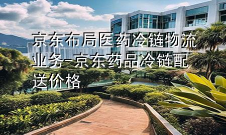 京东布局医药冷链物流业务-京东药品冷链配送价格