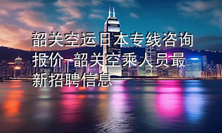 韶关空运日本专线咨询报价-韶关空乘人员最新招聘信息
