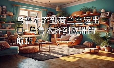 乌鲁木齐到荷兰空运出口-乌鲁木齐到欧洲的航班