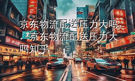 京东物流配送压力大吗,京东物流配送压力大吗知乎