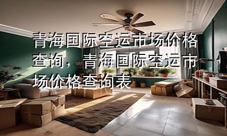 青海国际空运市场价格查询,青海国际空运市场价格查询表