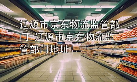 辽源市京东物流监管部门-辽源市京东物流监管部门地址
