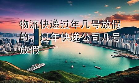物流快递过年几号放假的,过年快递公司几号放假