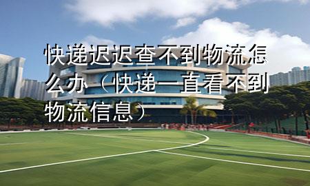 快递迟迟查不到物流怎么办(快递一直看不到物流信息)