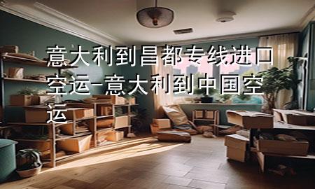 意大利到昌都专线进口空运-意大利到中国空运