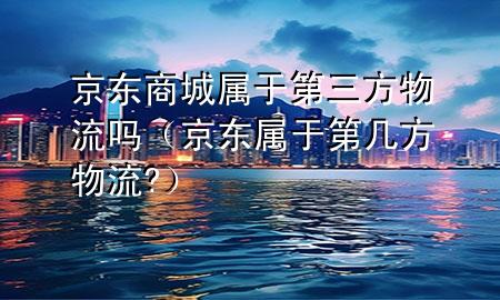 京东商城属于第三方物流吗(京东属于第几方物流?)