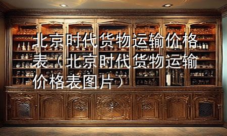 北京时代货物运输价格表(北京时代货物运输价格表图片)