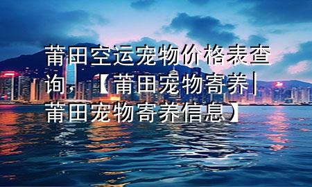 莆田空运宠物价格表查询,【莆田宠物寄养|莆田宠物寄养信息】