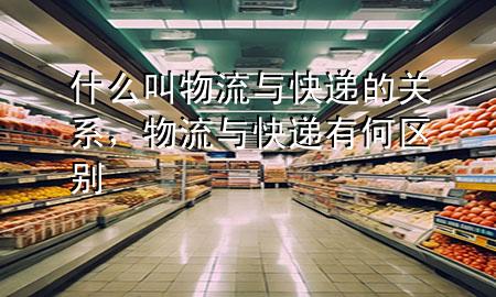 什么叫物流与快递的关系,物流与快递有何区别