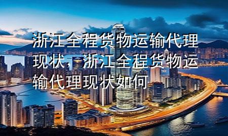 浙江全程货物运输代理现状,浙江全程货物运输代理现状如何