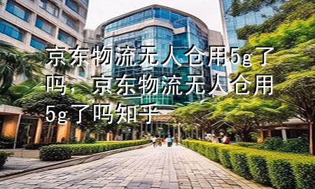 京东物流无人仓用5g了吗,京东物流无人仓用5g了吗知乎
