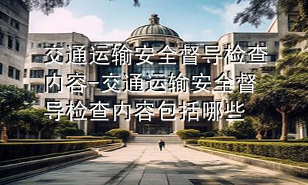 交通运输安全督导检查内容-交通运输安全督导检查内容包括哪些