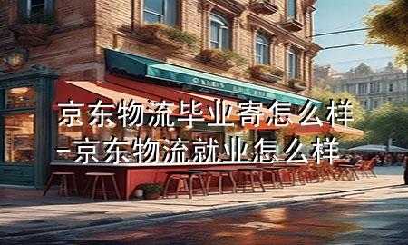 京东物流毕业寄怎么样-京东物流就业怎么样