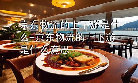 京东物流的上下游是什么-京东物流的上下游是什么意思