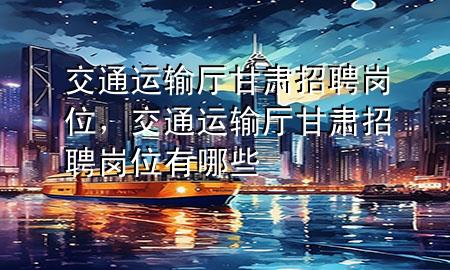 交通运输厅甘肃招聘岗位,交通运输厅甘肃招聘岗位有哪些
