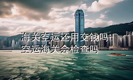 海关空运还用交钱吗-空运海关会检查吗