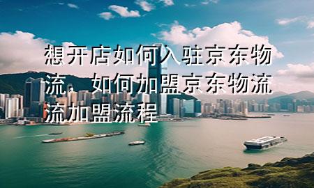 想开店如何入驻京东物流,如何加盟京东物流流加盟流程
