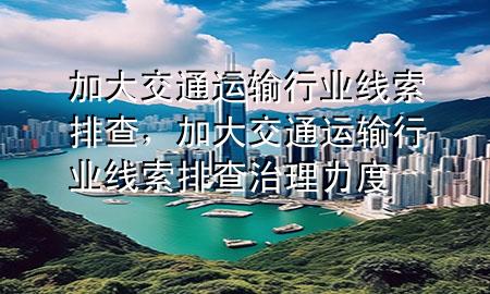 加大交通运输行业线索排查,加大交通运输行业线索排查治理力度