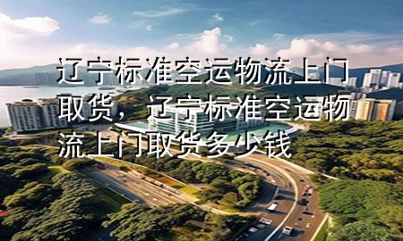 辽宁标准空运物流上门取货,辽宁标准空运物流上门取货多少钱