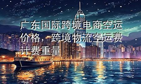 广东国际跨境电商空运价格,跨境物流空运费计费重量