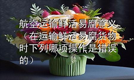 航空运输鲜活易腐意义(在运输鲜活易腐货物时下列哪项操作是错误的)