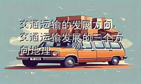交通运输的发展方向,交通运输发展的三个方向地理