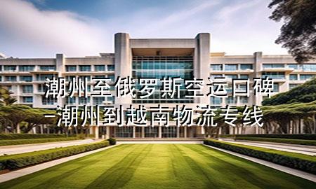 潮州至俄罗斯空运口碑-潮州到越南物流专线