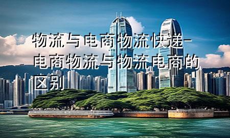 物流与电商物流快递-电商物流与物流电商的区别