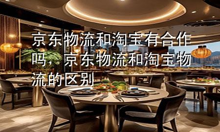京东物流和淘宝有合作吗,京东物流和淘宝物流的区别